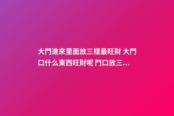 大門進來里面放三樣最旺財 大門口什么東西旺財呢 門口放三樣東西最旺財 大門口旺財的物品介紹-第1張-觀點-玄機派
